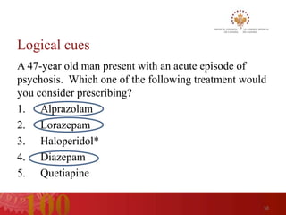 Logical cues
A 47-year old man present with an acute episode of
psychosis. Which one of the following treatment would
you consider prescribing?
1. Alprazolam
2. Lorazepam
3. Haloperidol*
4. Diazepam
5. Quetiapine

                                                    50
 