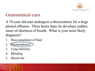 Grammatical cues
A 78-year old man undergoes a thoracentesis for a large
pleural effusion. Three hours later, he develops sudden
onset of shortness of breath. What is your most likely
diagnosis?
1.   Reaccumulation of fluid
2.   Pneumothorax*
3.   Lung infection
4.   Bleeding
5.   Blood clot


                                                      51
 