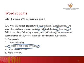 Word repeats
Also known as “clang association”:

A 45-year-old woman presents with sudden loss of consciousness. On
exam, her vitals are normal, she is not pale and she is not diaphoretic.
Which one of the following is more typical of “fainting” as a conversion
symptom than of a syncopal attack due to orthostatic hypotension?
1. Bradycardia.
2. Muscle twitching.
3. Absence of pallor and sweating.*
4. Urinary incontinence.
5. Rapid recovery.


                                                                           52
 