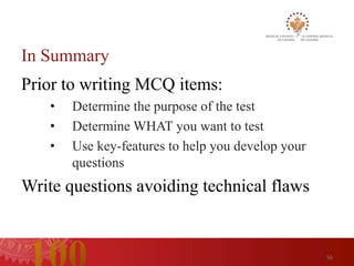 In Summary
Prior to writing MCQ items:
   •   Determine the purpose of the test
   •   Determine WHAT you want to test
   •   Use key-features to help you develop your
       questions
Write questions avoiding technical flaws


                                                   56
 