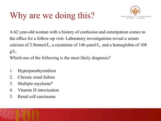 Why are we doing this?
A 62 year-old woman with a history of confusion and constipation comes to
the office for a follow-up visit. Laboratory investigations reveal a serum
calcium of 2.9mmol/L, a creatinine of 146 µmol/L, and a hemoglobin of 108
g/L.
Which one of the following is the most likely diagnosis?

1.   Hyperparathyroidism
2.   Chronic renal failure
3.   Multiple myeloma*
4.   Vitamin D intoxication
5.   Renal cell carcinoma
 