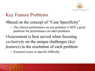 Key Feature Problems
•Based on the concept of “Case Specificity”
  – The clinical performance on one problem is NOT a good
    predictor for performance on other problems
•Assessment is best served when focusing
exclusively on the unique challenges (key
features) in the resolution of each problem
  – Essential issues or specific difficulty
 