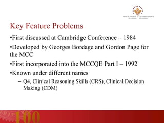 Key Feature Problems
•First discussed at Cambridge Conference – 1984
•Developed by Georges Bordage and Gordon Page for
the MCC
•First incorporated into the MCCQE Part I – 1992
•Known under different names
  – Q4, Clinical Reasoning Skills (CRS), Clinical Decision
    Making (CDM)
 