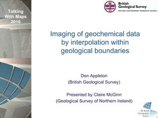 Talking
With Maps
  2010

            Imaging of geochemical data
               by interpolation within
               geological boundaries


                           Don Appleton
                   (British Geological Survey)

                  Presented by Claire McGinn
             (Geological Survey of Northern Ireland)
 