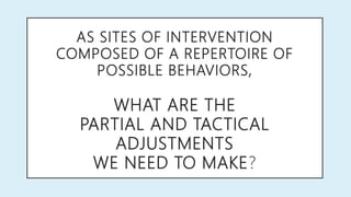 AS SITES OF INTERVENTION
COMPOSED OF A REPERTOIRE OF
POSSIBLE BEHAVIORS,
WHAT ARE THE
PARTIAL AND TACTICAL
ADJUSTMENTS
WE NEED TO MAKE?
 