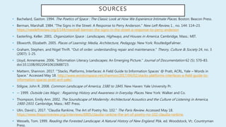 SOURCES
• Bachelard, Gaston. 1994. The Poetics of Space : The Classic Look at How We Experience Intimate Places. Boston: Beacon Press.
• Berman, Marshall. 1984. “The Signs in the Street: A Response to Perry Anderson.” New Left Review, I, , no. 144: 114–23.
https://newleftreview.org/I/144/marshall-berman-the-signs-in-the-street-a-response-to-perry-anderson
• Easterling, Keller. 2001. Organization Space : Landscapes, Highways, and Houses in America. Cambridge, Mass.: MIT.
• Ellsworth, Elizabeth. 2005. Places of Learning: Media, Architecture, Pedagogy. New York: RoutledgeFalmer.
• Graham, Stephen, and Nigel Thrift. "Out of order: understanding repair and maintenance." Theory, Culture & Society 24, no. 3
(2007): 1-25.
• Lloyd, Annemaree. 2006. “Information Literacy Landscapes: An Emerging Picture.” Journal of Documentation 62 (5): 570–83.
doi:10.1108/00220410610688723.
• Mattern, Shannon. 2017. “‘Stacks, Platforms, Interfaces: A Field Guide to Information Spaces’ @ Pratt, ACRL, Yale – Words in
Space.” Accessed May 18. http://www.wordsinspace.net/shannon/2017/04/02/stacks-platforms-interfaces-a-field-guide-to-
information-spaces-pratt-acrl-yale/.
• Stilgoe, John R. 2008. Common Landscape of America, 1580 to 1845. New Haven: Yale University Pr.
• -- 1999. Outside Lies Magic : Regaining History and Awareness in Everyday Places. New York: Walker and Co.
• Thompson, Emily Ann. 2002. The Soundscape of Modernity: Architectural Acoustics and the Culture of Listening in America,
1900-1933. Cambridge, Mass.: MIT Press.
• Ulin, David L. 2017. “Claudia Rankine, The Art of Poetry No. 102.” The Paris Review. Accessed May 18.
https://www.theparisreview.org/interviews/6905/claudia-rankine-the-art-of-poetry-no-102-claudia-rankine.
• Wessels, Tom. 1999. Reading the Forested Landscape: A Natural History of New England. Pbk. ed. Woodstock, Vt.: Countryman
Press.
 