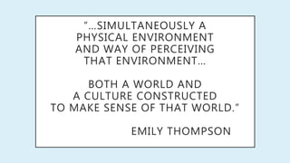 “…SIMULTANEOUSLY A
PHYSICAL ENVIRONMENT
AND WAY OF PERCEIVING
THAT ENVIRONMENT…
BOTH A WORLD AND
A CULTURE CONSTRUCTED
TO MAKE SENSE OF THAT WORLD.”
EMILY THOMPSON
 