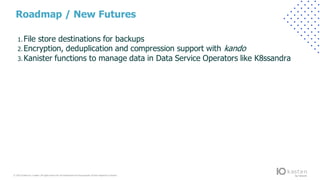 © 2022 Kasten by V eeam.All rights reserv ed.A ll trademarks are the property of their respectiv e owners.
Roadmap / New Futures
1. File store destinations for backups
2. Encryption, deduplication and compression support with kando
3. Kanister functions to manage data in Data Service Operators like K8ssandra
 