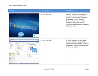 Demo Script: McGladrey BuyinV1


Section 1                                     Click Instructions       Talking Points

                                              1. CS1: Click Here       Microsoft Dynamics GP is a powerful,
                                                                       easy to use business management
                                                                       system. You are currently viewing the
                                                                       dashboard of a user in Microsoft
                                                                       Dynamics GP. As you can see, the
                                                                       experience allows users to access
                                                                       information and transactional areas very
                                                                       quickly and easily.




               Click Here




                                              2. CS2: Click Here       By simply clicking on the drop down
                                                                       menu beneath the graph showing
                                                                       “Employee Status by Month”, I’m able to
                                                                       quickly select another important metric
                                                                       on the home dashboard.

                                 Click Here




                                                   Created 8/17/2012                                     Page 1
 