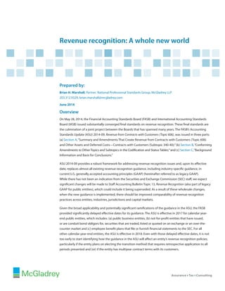 Revenue recognition: A whole new world
Prepared by:
Brian H. Marshall, Partner, National Professional Standards Group, McGladrey LLP
203.312.9329, brian.marshall@mcgladrey.com
June 2014
Overview
On May 28, 2014, the Financial Accounting Standards Board (FASB) and International Accounting Standards
Board (IASB) issued substantially converged final standards on revenue recognition. These final standards are
the culmination of a joint project between the Boards that has spanned many years. The FASB’s Accounting
Standards Update (ASU) 2014-09, Revenue from Contracts with Customers (Topic 606), was issued in three parts:
(a) Section A,“Summary and Amendments That Create Revenue from Contracts with Customers (Topic 606)
and Other Assets and Deferred Costs—Contracts with Customers (Subtopic 340-40);”(b) Section B,“Conforming
Amendments to Other Topics and Subtopics in the Codification and Status Tables;”and (c) Section C,“Background
Information and Basis for Conclusions.”
ASU 2014-09 provides a robust framework for addressing revenue recognition issues and, upon its effective
date, replaces almost all existing revenue recognition guidance, including industry-specific guidance, in
current U.S. generally accepted accounting principles (GAAP) (hereinafter referred to as legacy GAAP).
While there has not been an indication from the Securities and Exchange Commission (SEC) staff, we expect
significant changes will be made to Staff Accounting Bulletin Topic 13, Revenue Recognition (also part of legacy
GAAP for public entities), which could include it being superseded. As a result of these wholesale changes,
when the new guidance is implemented, there should be improved comparability of revenue recognition
practices across entities, industries, jurisdictions and capital markets.
Given the broad applicability and potentially significant ramifications of the guidance in the ASU, the FASB
provided significantly delayed effective dates for its guidance. The ASU is effective in 2017 for calendar year-
end public entities, which includes: (a) public business entities, (b) not-for-profit entities that have issued,
or are conduit bond obligors for, securities that are traded, listed or quoted on an exchange or an over-the-
counter market and (c) employee benefit plans that file or furnish financial statements to the SEC. For all
other calendar year-end entities, the ASU is effective in 2018. Even with those delayed effective dates, it is not
too early to start identifying how the guidance in the ASU will affect an entity’s revenue recognition policies,
particularly if the entity plans on electing the transition method that requires retrospective application to all
periods presented and (or) if the entity has multiyear contract terms with its customers.
 