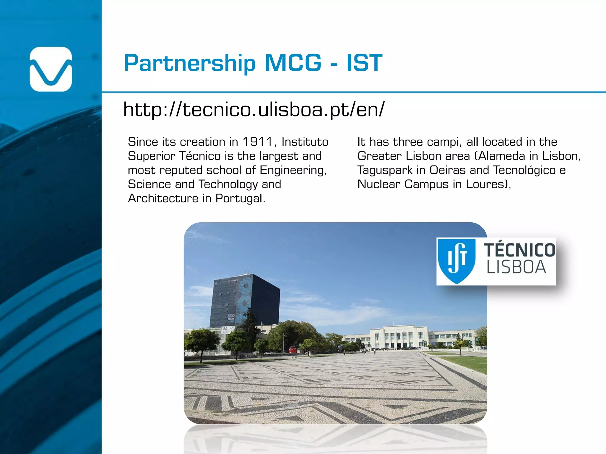 Partnership MCG - IST
http://tecnico.ulisboa.pt/en/
Since its creation in 1911, Instituto
Superior Técnico is the largest and
most reputed school of Engineering,
Science and Technology and
Architecture in Portugal.
It has three campi, all located in the
Greater Lisbon area (Alameda in Lisbon,
Taguspark in Oeiras and Tecnológico e
Nuclear Campus in Loures),
 