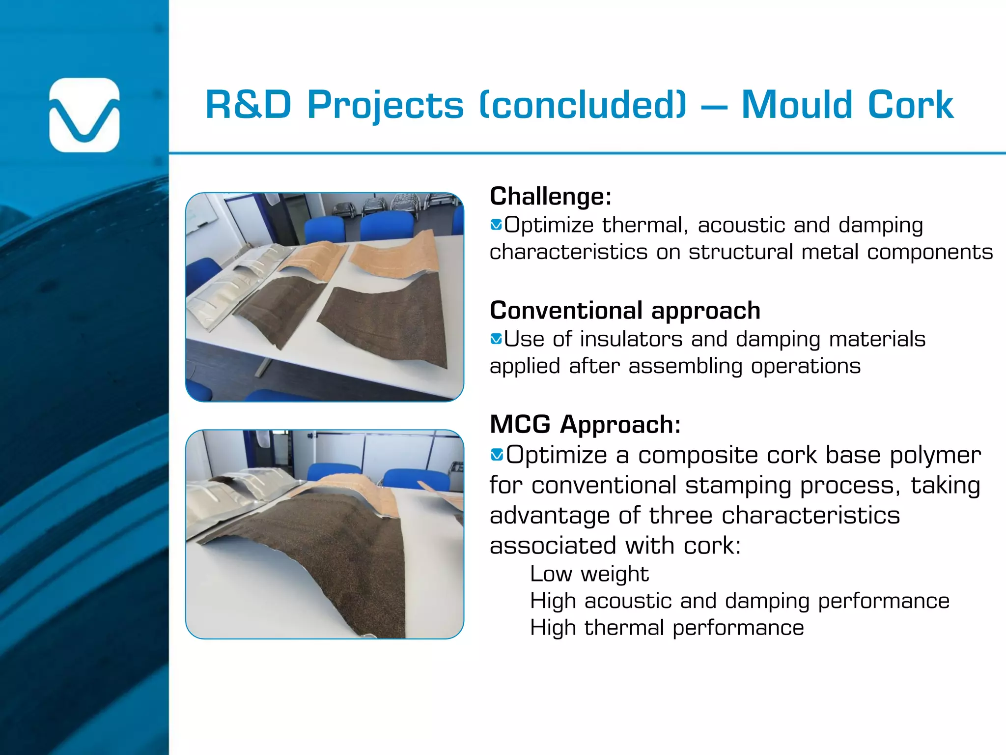 R&D Projects (concluded) – Mould Cork
Challenge:
Optimize thermal, acoustic and damping
characteristics on structural metal components
Conventional approach
Use of insulators and damping materials
applied after assembling operations
MCG Approach:
Optimize a composite cork base polymer
for conventional stamping process, taking
advantage of three characteristics
associated with cork:
Low weight
High acoustic and damping performance
High thermal performance
 