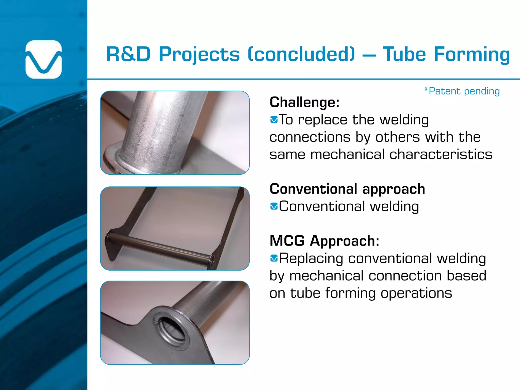 R&D Projects (concluded) – Tube Forming
Challenge:
To replace the welding
connections by others with the
same mechanical characteristics
Conventional approach
Conventional welding
MCG Approach:
Replacing conventional welding
by mechanical connection based
on tube forming operations
*Patent pending
 