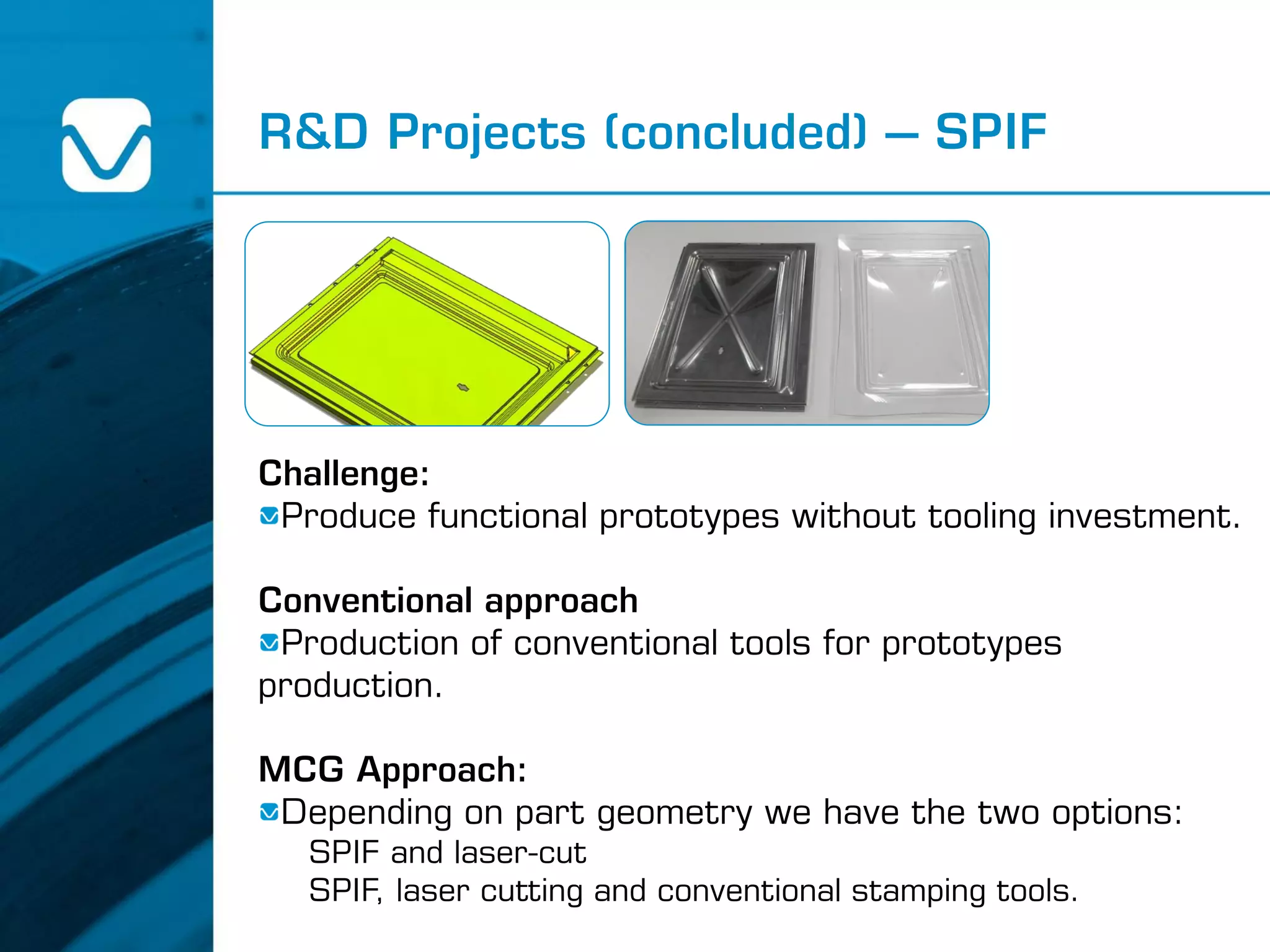 R&D Projects (concluded) – SPIF
Challenge:
Produce functional prototypes without tooling investment.
Conventional approach
Production of conventional tools for prototypes
production.
MCG Approach:
Depending on part geometry we have the two options:
SPIF and laser-cut
SPIF, laser cutting and conventional stamping tools.
 
