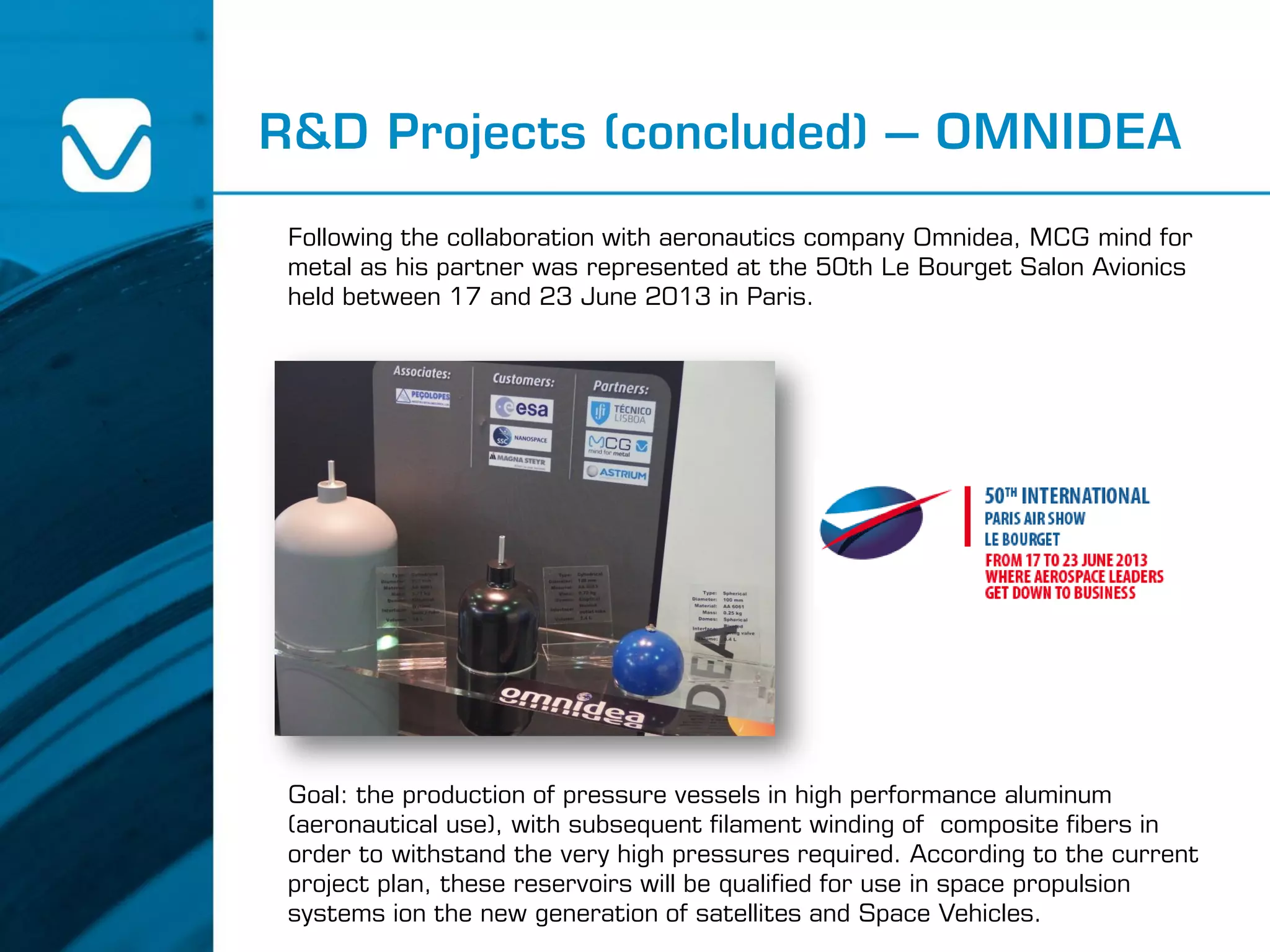R&D Projects (concluded) – OMNIDEA
Following the collaboration with aeronautics company Omnidea, MCG mind for
metal as his partner was represented at the 50th Le Bourget Salon Avionics
held between 17 and 23 June 2013 in Paris.
Goal: the production of pressure vessels in high performance aluminum
(aeronautical use), with subsequent filament winding of composite fibers in
order to withstand the very high pressures required. According to the current
project plan, these reservoirs will be qualified for use in space propulsion
systems ion the new generation of satellites and Space Vehicles.
 