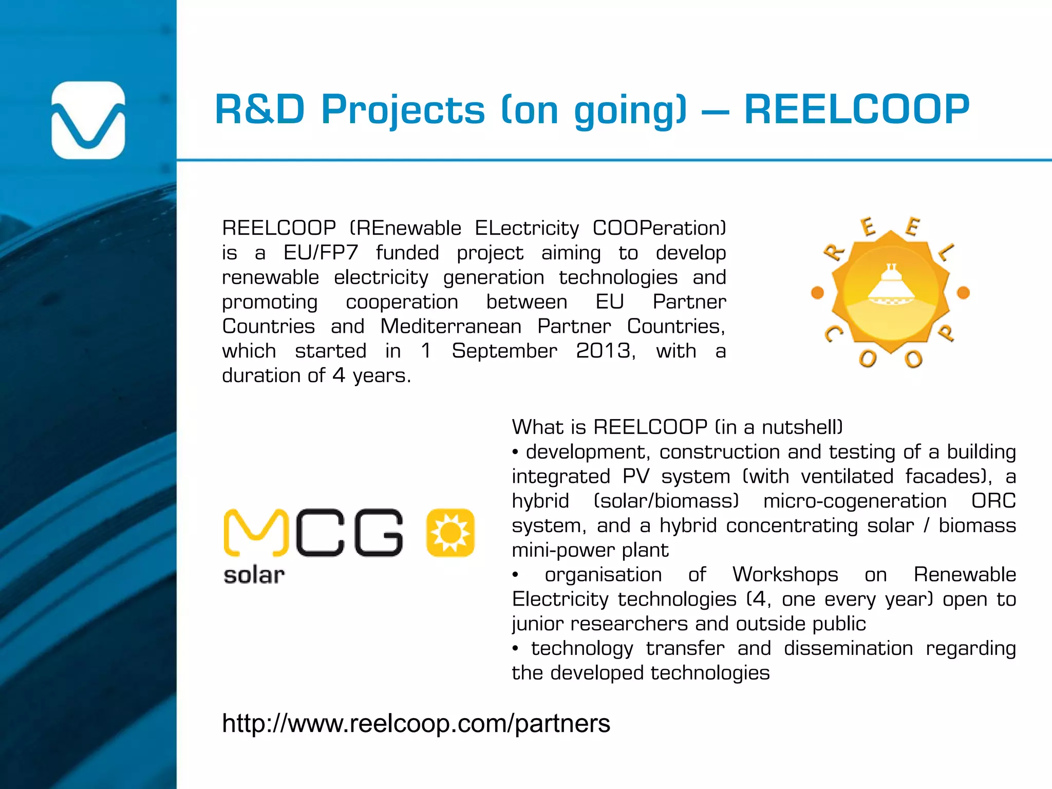 R&D Projects (on going) – REELCOOP
http://www.reelcoop.com/partners
REELCOOP (REnewable ELectricity COOPeration)
is a EU/FP7 funded project aiming to develop
renewable electricity generation technologies and
promoting cooperation between EU Partner
Countries and Mediterranean Partner Countries,
which started in 1 September 2013, with a
duration of 4 years.
What is REELCOOP (in a nutshell)
• development, construction and testing of a building
integrated PV system (with ventilated facades), a
hybrid (solar/biomass) micro-cogeneration ORC
system, and a hybrid concentrating solar / biomass
mini-power plant
• organisation of Workshops on Renewable
Electricity technologies (4, one every year) open to
junior researchers and outside public
• technology transfer and dissemination regarding
the developed technologies
 