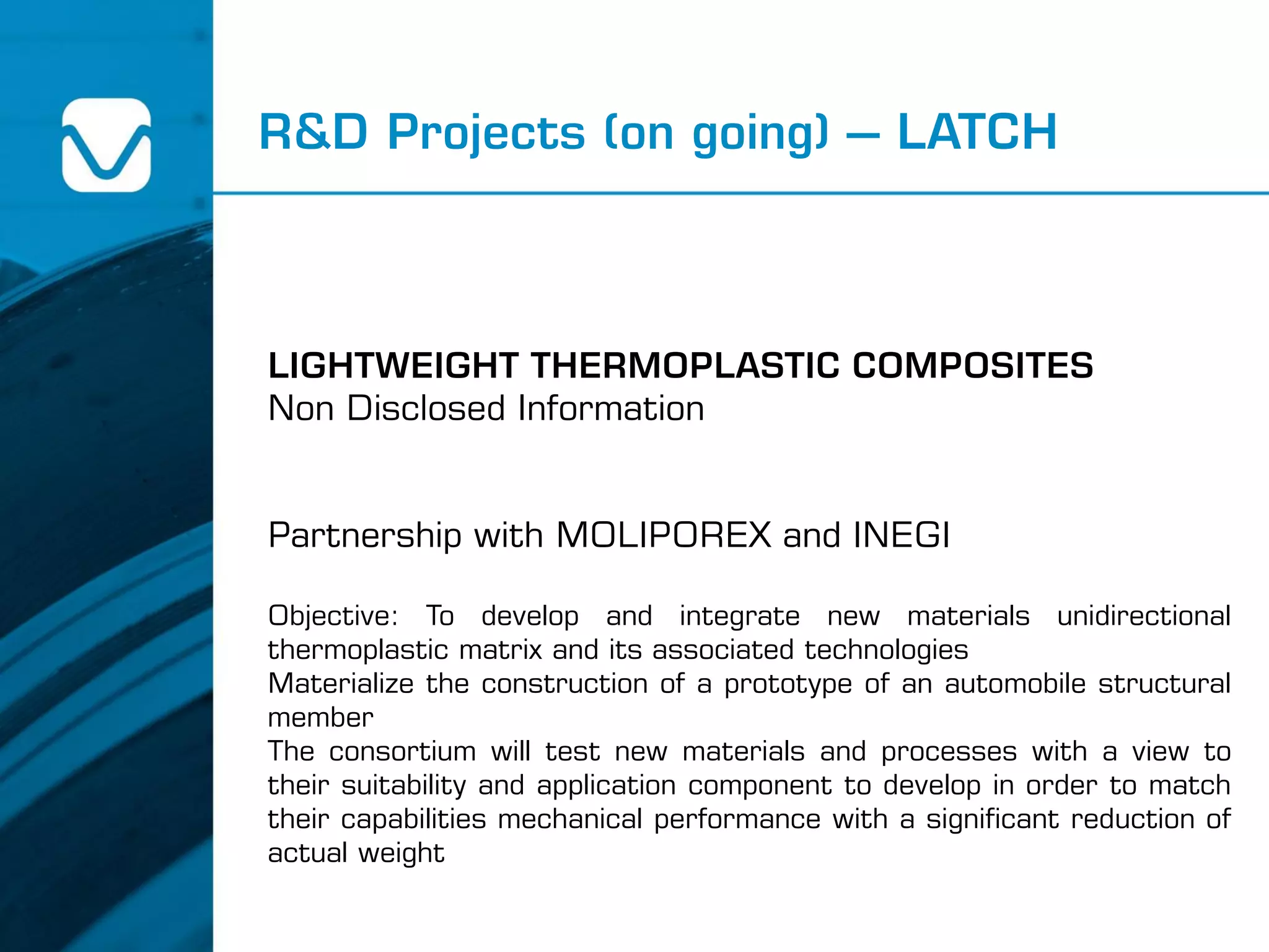 R&D Projects (on going) – LATCH
LIGHTWEIGHT THERMOPLASTIC COMPOSITES
Non Disclosed Information
Partnership with MOLIPOREX and INEGI
Objective: To develop and integrate new materials unidirectional
thermoplastic matrix and its associated technologies
Materialize the construction of a prototype of an automobile structural
member
The consortium will test new materials and processes with a view to
their suitability and application component to develop in order to match
their capabilities mechanical performance with a significant reduction of
actual weight
 