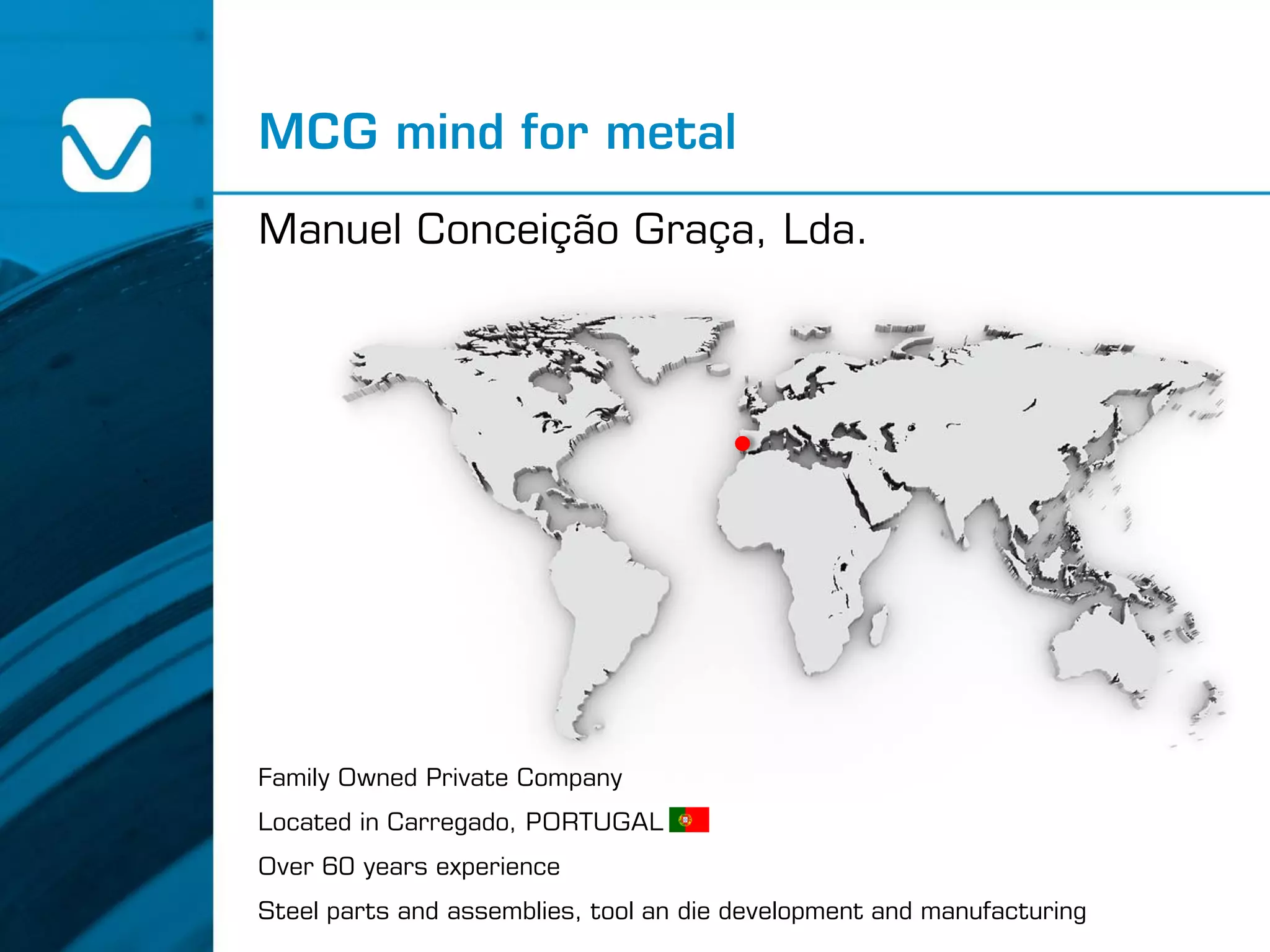 Family Owned Private Company
Located in Carregado, PORTUGAL
Over 60 years experience
Steel parts and assemblies, tool an die development and manufacturing
MCG mind for metal
Manuel Conceição Graça, Lda.
 
