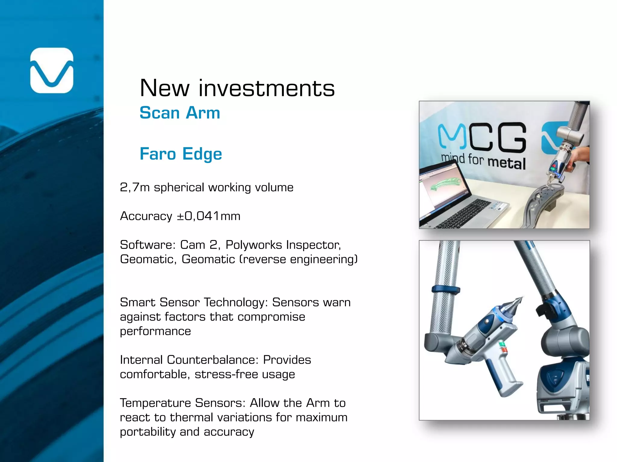 2,7m spherical working volume
Accuracy ±0,041mm
Software: Cam 2, Polyworks Inspector,
Geomatic, Geomatic (reverse engineering)
Smart Sensor Technology: Sensors warn
against factors that compromise
performance
Internal Counterbalance: Provides
comfortable, stress-free usage
Temperature Sensors: Allow the Arm to
react to thermal variations for maximum
portability and accuracy
New investments
Scan Arm
Faro Edge
 