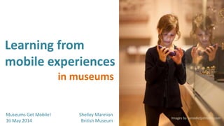 Learning from
mobile experiences
Museums Get Mobile!
16 May 2014
in museums
Images by benedictjohnson.com
Shelley Mannion
British Museum
 