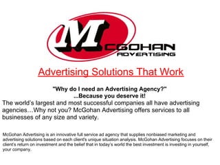 Advertising Solutions That Work
                          "Why do I need an Advertising Agency?"
                                ...Because you deserve it!
The world’s largest and most successful companies all have advertising
agencies…Why not you? McGohan Advertising offers services to all
businesses of any size and variety.

McGohan Advertising is an innovative full service ad agency that supplies nonbiased marketing and
advertising solutions based on each client's unique situation analysis. McGohan Advertising focuses on their
client’s return on investment and the belief that in today’s world the best investment is investing in yourself,
your company.
 