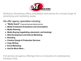 McGohan Advertising offers consultation and service for a broad range of
advertising and marketing needs.

We offer agency specialties including:
    "Media Guard” (Trademark Business Solution Service)
    Media Investment Evaluations and Consultation
    Media Planning
    Media Buying (negotiating, placement, and tracking)
    Web Development and Internet Marketing
    Branding
    Creative Design & Production Services
    Copy Writing
    Event Marketing
    And So Much More…



Full service ad agency offerings from an innovative & contemporary
boutique shop.
 