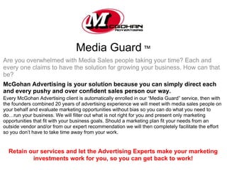Media Guard ™
Are you overwhelmed with Media Sales people taking your time? Each and
every one claims to have the solution for growing your business. How can that
be?
McGohan Advertising is your solution because you can simply direct each
and every pushy and over confident sales person our way.
Every McGohan Advertising client is automatically enrolled in our “Media Guard” service, then with
the founders combined 20 years of advertising experience we will meet with media sales people on
your behalf and evaluate marketing opportunities without bias so you can do what you need to
do…run your business. We will filter out what is not right for you and present only marketing
opportunities that fit with your business goals. Should a marketing plan fit your needs from an
outside vendor and/or from our expert recommendation we will then completely facilitate the effort
so you don’t have to take time away from your work.


  Retain our services and let the Advertising Experts make your marketing
          investments work for you, so you can get back to work!
 