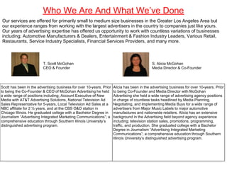 Who We Are And What We’ve Done
Our services are offered for primarily small to medium size businesses in the Greater Los Angeles Area but
our experience ranges from working with the largest advertisers in the country to companies just like yours.
Our years of advertising expertise has offered us opportunity to work with countless variations of businesses
including; Automotive Manufacturers & Dealers, Entertainment & Fashion Industry Leaders, Various Retail,
Restaurants, Service Industry Specialists, Financial Services Providers, and many more.



                         T. Scott McGohan                                                    S. Alicia McGohan
                         CEO & Founder                                                       Media Director & Co-Founder




Scott has been in the advertising business for over 10-years. Prior   Alicia has been in the advertising business for over 10-years. Prior
to being the Co-Founder & CEO of McGohan Advertising he held          to being Co-Founder and Media Director with McGohan
a wide range of positions including; Account Executive of New         Advertising she held a wide range of advertising agency positions
Media with AT&T Advertising Solutions, National Television Ad         in charge of countless tasks headlined by Media Planning,
Sales Representative for 5-years, Local Television Ad Sales at a      Negotiating, and Implementing Media Buys for a wide range of
NBC affiliate for 2 ½ years, and at the CBS O&O station in            advertisers from Major Music Labels to major automotive
Chicago Illinois. He graduated college with a Bachelor Degree in      manufactures and nationwide retailers. Alicia has an extensive
Journalism “Advertising Integrated Marketing Communications”; a       background in the Advertising field beyond agency experience
comprehensive education through Southern Illinois University’s        including; television station sales, promotions, programming,
distinguished advertising program.                                    traffic, and production. She graduated college with a Bachelor
                                                                      Degree in Journalism “Advertising Integrated Marketing
                                                                      Communications”; a comprehensive education through Southern
                                                                      Illinois University’s distinguished advertising program.
 