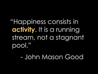 <ul><li>“ Happiness consists in  activity . It is a running stream, not a stagnant pool.” </li></ul><ul><li>- John Mason G...