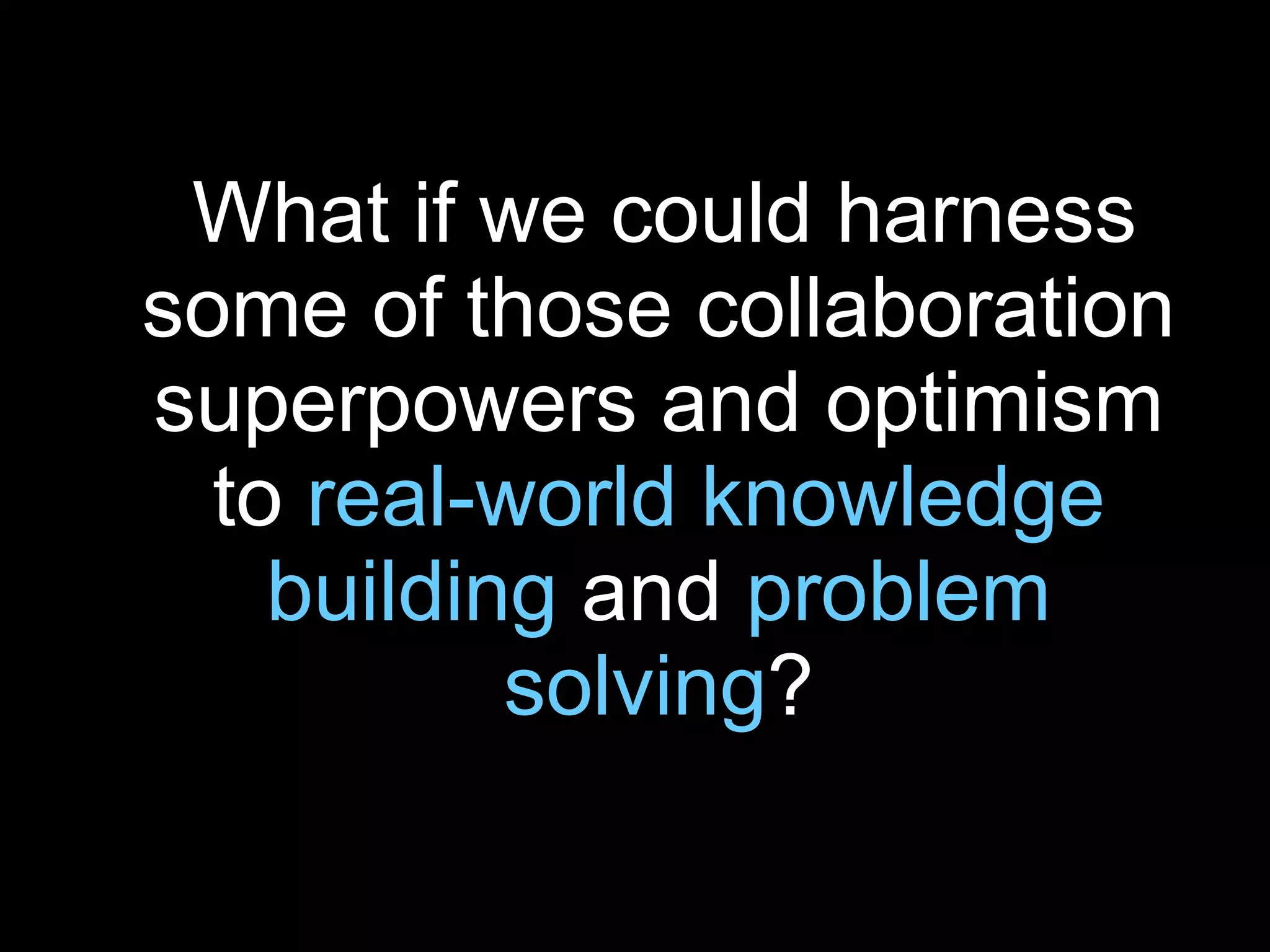What if we could harness some of those collaboration superpowers and optimism to  real-world knowledge building  and  problem solving ? 
