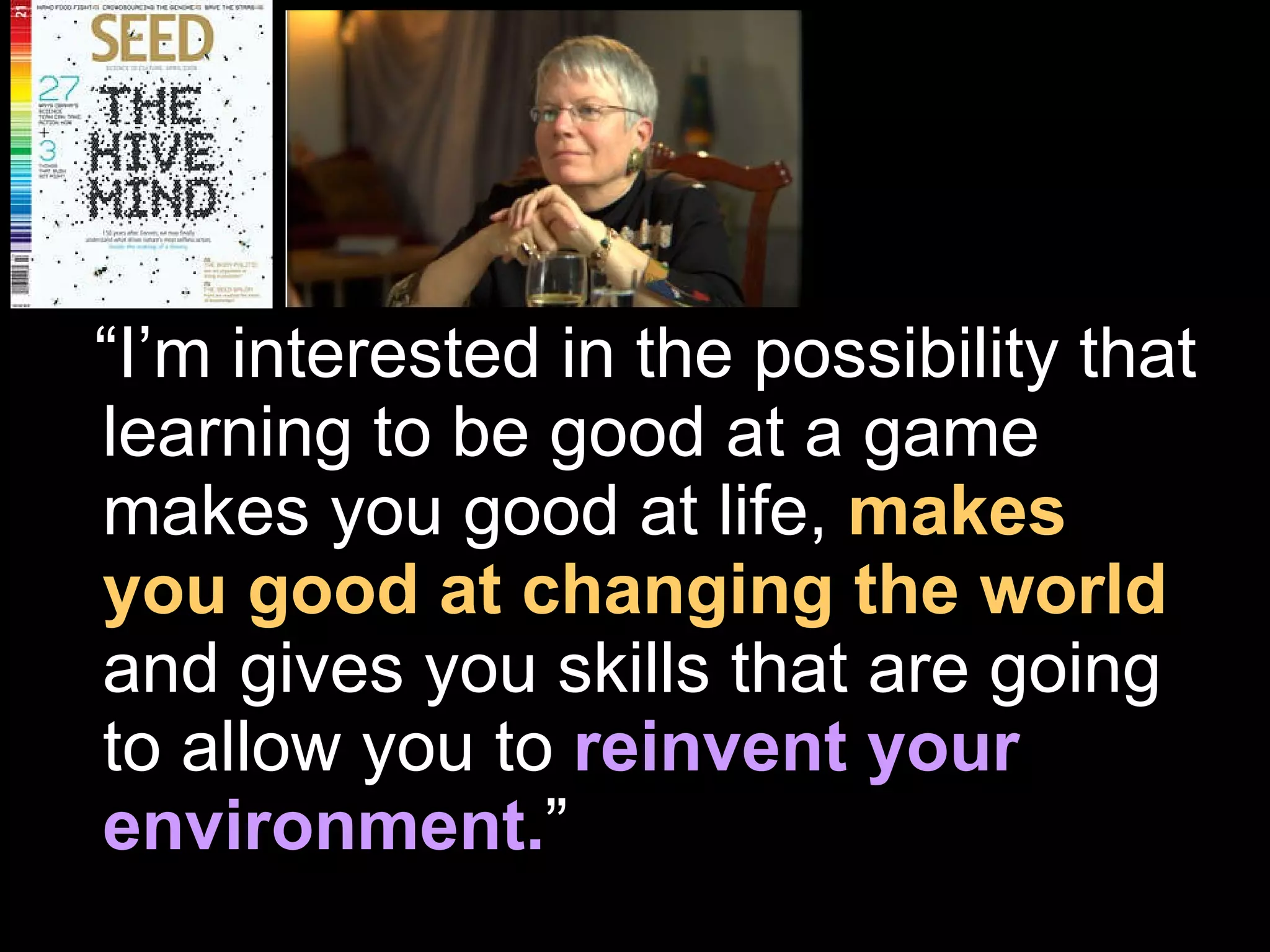 “ I’m interested in the possibility that learning to be good at a game makes you good at life,   makes you good at changing the world ,  and gives you skills that are going to allow you to   reinvent your environment. ” 