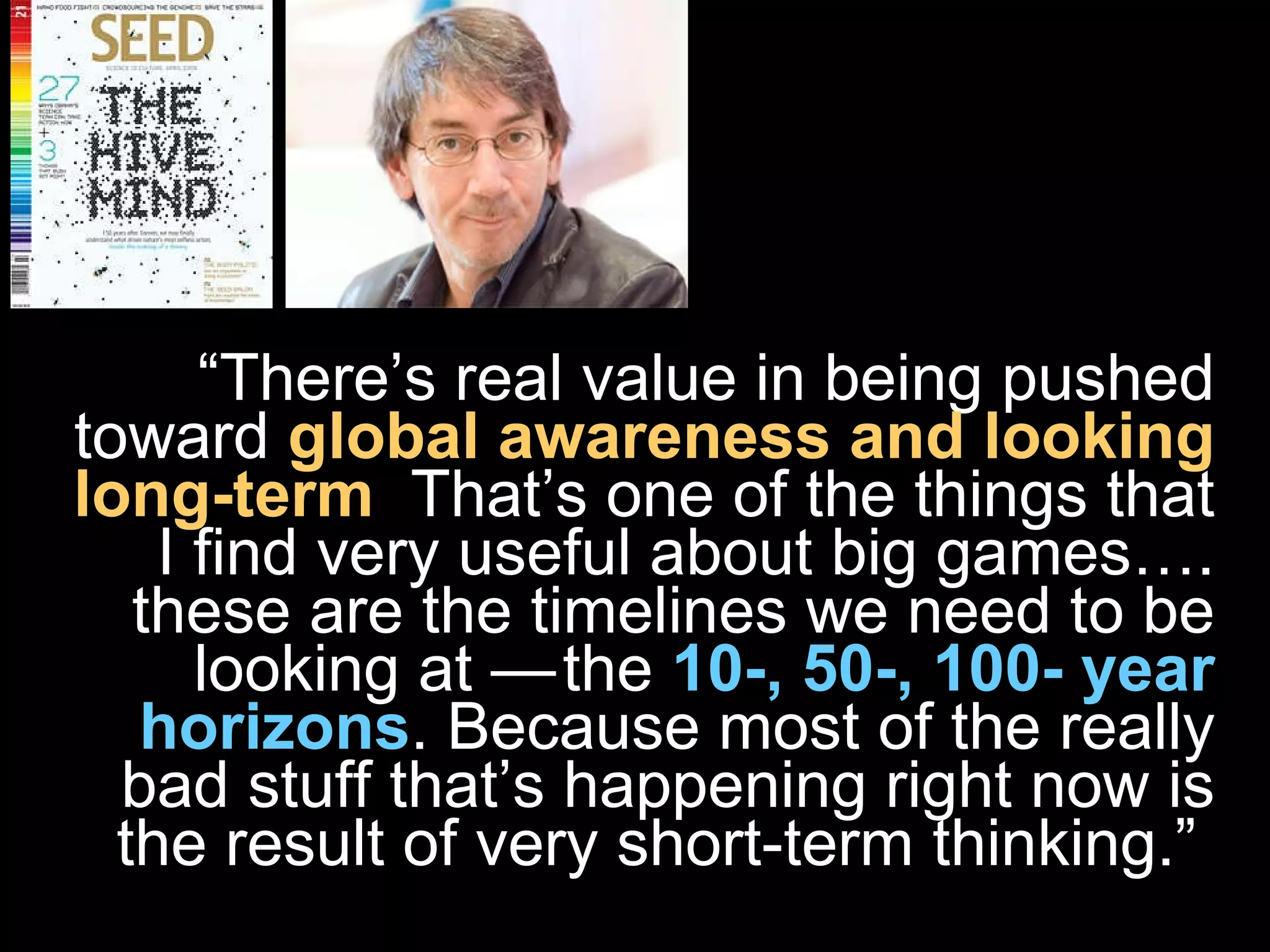 “ There’s real value in being pushed toward   global awareness and looking long-term .  That’s one of the things that I find very useful about big games…. these are the timelines we need to be looking at — the  10-, 50-, 100- year horizons . Because most of the really bad stuff that’s happening right now is the result of very short-term thinking.”  