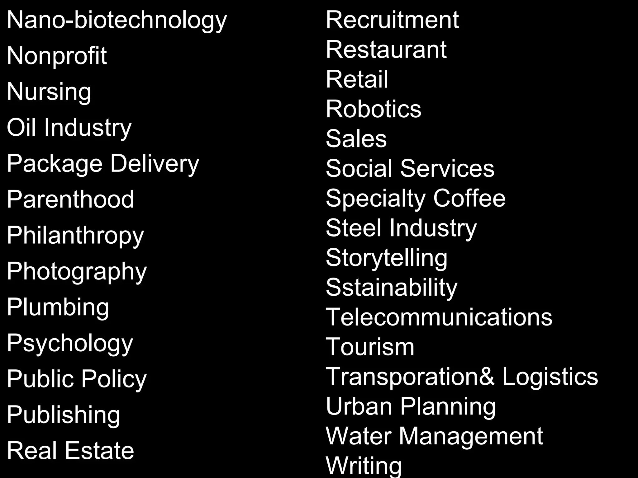 Nano-biotechnology Nonprofit Nursing Oil Industry Package Delivery Parenthood Philanthropy Photography Plumbing Psychology Public Policy Publishing Real Estate Recruitment Restaurant Retail Robotics Sales Social Services Specialty Coffee Steel Industry Storytelling Sstainability Telecommunications Tourism Transporation& Logistics Urban Planning Water Management Writing 