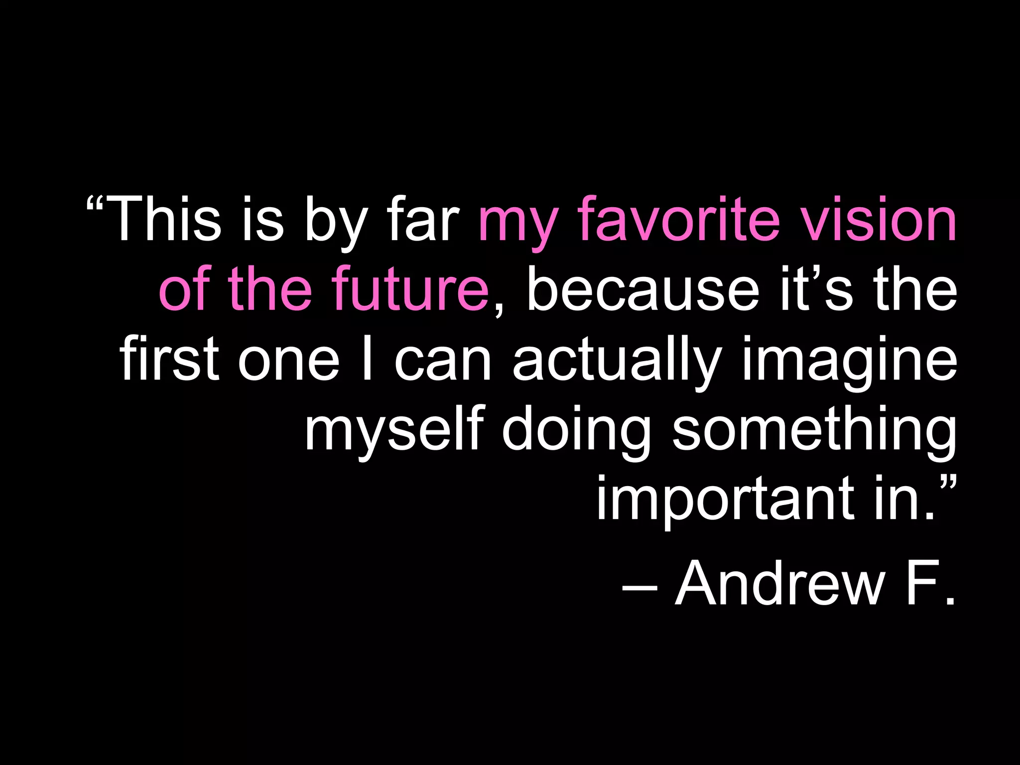 “ This is by far  my favorite vision of the future , because it’s the first one I can actually imagine myself doing something important in.” –  Andrew F. 