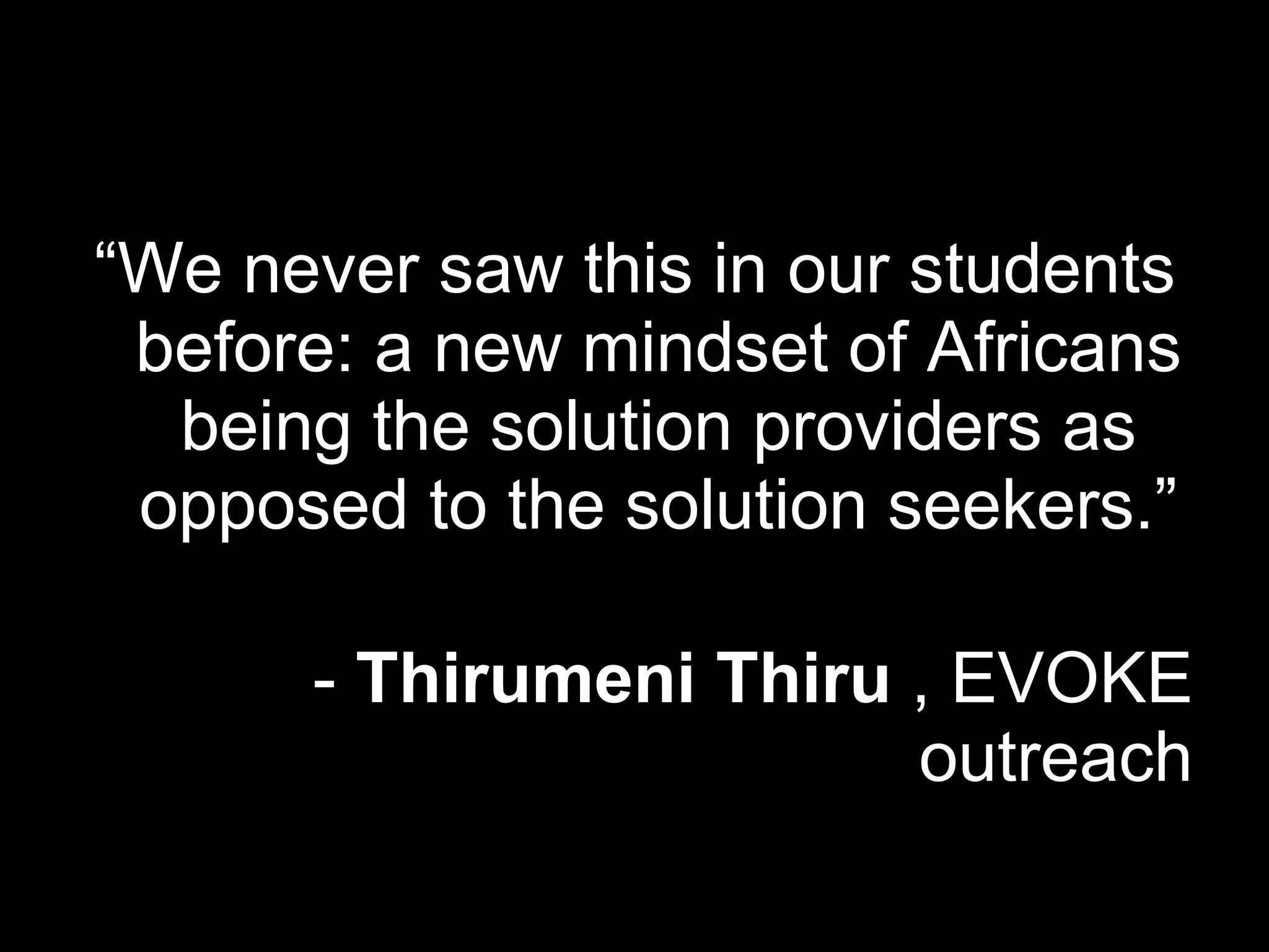 “ We never saw this in our students before: a new mindset of Africans being the solution providers as opposed to the solution seekers.” -  Thirumeni Thiru  , EVOKE outreach 