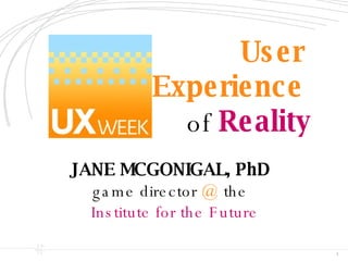 User  Experience   of  Reality JANE MCGONIGAL, PhD   game director  @  the Institute for the Future 