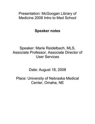 Presentation: McGoogan Library of
   Medicine 2008 Intro to Med School


             Speaker notes



   Speaker: Marie Reidelbach, MLS,
Associate Professor, Associate Director of
             User Services


         Date: August 18, 2008

  Place: University of Nebraska Medical
          Center, Omaha, NE
 