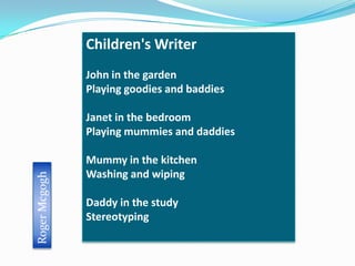 Children's Writer
               John in the garden
               Playing goodies and baddies

               Janet in the bedroom
               Playing mummies and daddies

               Mummy in the kitchen
               Washing and wiping
Roger Mcgogh




               Daddy in the study
               Stereotyping
 