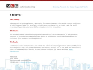 Branding, Personas, Use Cases, Corporate Website
                                                                            Marketing that Accelerates Sales


I-Behavior

The Challenge

I-Behavior is in a complicated industry, aggregating shopper purchase data and providing statistical modeling to
predict future purchases. They were having a hard time communicating their services in a way that would
resonate with potential customers and differentiate them form the competition.

The Solution

We decided that what I-Behavior really needed was a human touch. From their website, to their marketing
materials, to the new products we helped them launch, we refocused the stories I-Behavior told from the
technology to the people the technology touched.

The Results

 I-Behavior’s success stories include: a new website that helped the company get noticed and acquired by a large
marketing firm; a direct mail piece that exceeded their previous response rate by over 300%; and the successful
launch of three new product offerings, including a mobile couponing app. See the website at www.i-
behavior.com


References
Ellen Bossert
VP Marketing & Communications
303-228-5021 | ebossert@i-behavior.com
 