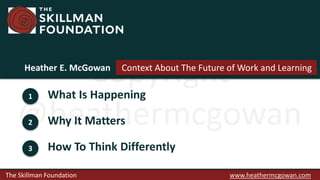 The Skillman Foundation www.heathermcgowan.com
Copyright
@heathermcgowan
1 What Is Happening
2 Why It Matters
3 How To Think Differently
Heather E. McGowan Context About The Future of Work and Learning
 