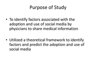 Purpose of Study

• To identify factors associated with the
  adoption and use of social media by
  physicians to share medical information

• Utilized a theoretical framework to identify
  factors and predict the adoption and use of
  social media
 