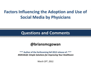 Factors Influencing the Adoption and Use of
         Social Media by Physicians


          Questions and Comments

                   @briansmcgowan
         *** Author of the forthcoming fall 2012 release of: ***
       #SOCIALQI: Simple Solutions for Improving Your Healthcare

                           March 29th, 2012
 