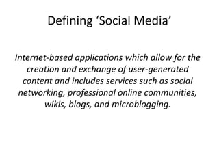 Defining ‘Social Media’

Internet-based applications which allow for the
   creation and exchange of user-generated
  content and includes services such as social
 networking, professional online communities,
       wikis, blogs, and microblogging.
 