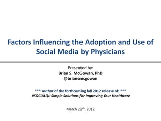 Factors Influencing the Adoption and Use of
         Social Media by Physicians
                           Presented by:
                      Brian S. McGowan, PhD
                         @briansmcgowan

         *** Author of the forthcoming fall 2012 release of: ***
       #SOCIALQI: Simple Solutions for Improving Your Healthcare


                           March 29th, 2012
 