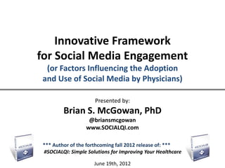 Innovative Framework
for Social Media Engagement
 (or Factors Influencing the Adoption
and Use of Social Media by Physicians)

                      Presented by:
         Brian S. McGowan, PhD
                   @briansmcgowan
                  www.SOCIALQI.com

 *** Author of the forthcoming fall 2012 release of: ***
 #SOCIALQI: Simple Solutions for Improving Your Healthcare

                      June 19th, 2012
 