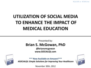 #Q1CME or #CMEchat




UTILIZATION OF SOCIAL MEDIA
 TO ENHANCE THE IMPACT OF
    MEDICAL EDUCATION

                       Presented by:
         Brian S. McGowan, PhD
                    @briansmcgowan
                   www.SOCIALQI.com

             *** Now Available on Amazon!***
  #SOCIALQI: Simple Solutions for Improving Your Healthcare

                   November 30th, 2012
 