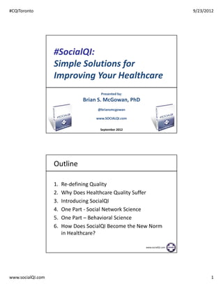#CQIToronto                                                               9/23/2012




                   #SocialQI:
                   Simple Solutions for
                   Improving Your Healthcare
                                      Presented by:
                               Brian S. McGowan, PhD
                                     @briansmcgowan

                                    www.SOCIALQI.com

                                                       www.socialQI.com
                                      September 2012




                   Outline

                   1.   Re-defining Quality
                   2.   Why Does Healthcare Quality Suffer
                   3.   Introducing SocialQI
                   4.   One Part - Social Network Science
                   5.   One Part – Behavioral Science
                   6.   How Does SocialQI Become the New Norm
                        in Healthcare?

                                                       www.socialQI.com




www.socialQI.com                                                                 1
 