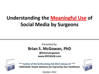 Understanding the Meaningful Use of
     Social Media by Surgeons


                         Presented by:
            Brian S. McGowan, PhD
                      @briansmcgowan
                     www.SOCIALQI.com

    *** Author of the forthcoming Fall 2012 release of: ***
    #SOCIALQI: Simple Solutions for Improving Your Healthcare

                          October 2012
 