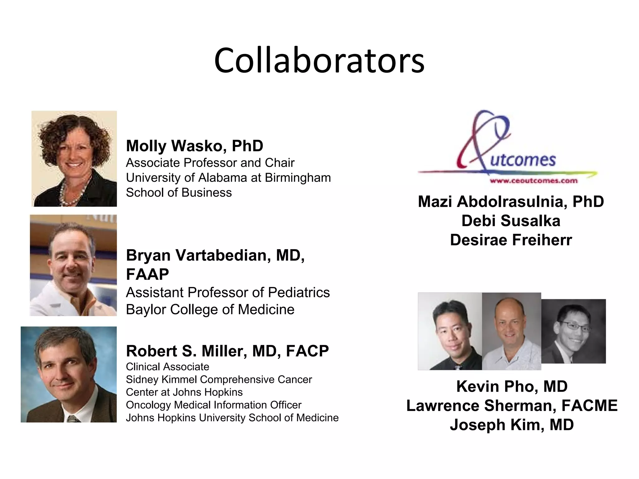 Collaborators Robert S. Miller, MD, FACP Clinical Associate Sidney Kimmel Comprehensive Cancer Center at Johns Hopkins Oncology Medical Information Officer Johns Hopkins University School of Medicine Bryan Vartabedian, MD, FAAP Assistant Professor of Pediatrics  Baylor College of Medicine Molly Wasko, PhD Associate Professor and Chair University of Alabama at Birmingham School of Business Mazi Abdolrasulnia, PhD Debi Susalka Desirae Freiherr Kevin Pho, MD Lawrence Sherman, FACME Joseph Kim, MD 