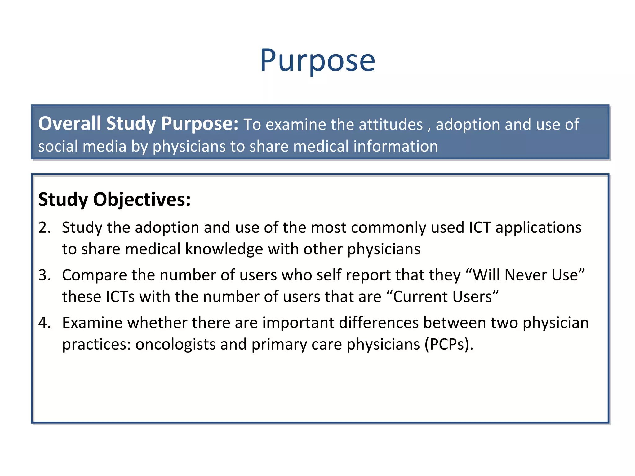 Purpose Study Objectives: Study the adoption and use of the most commonly used ICT applications to share medical knowledge with other physicians Compare the number of users who self report that they  “Will Never Use” these ICTs with the number of users that are “Current Users” Examine whether there are important differences between two physician practices: oncologists and primary care physicians (PCPs). Overall Study Purpose:  To examine the attitudes , adoption and use of social media by physicians to share medical information  